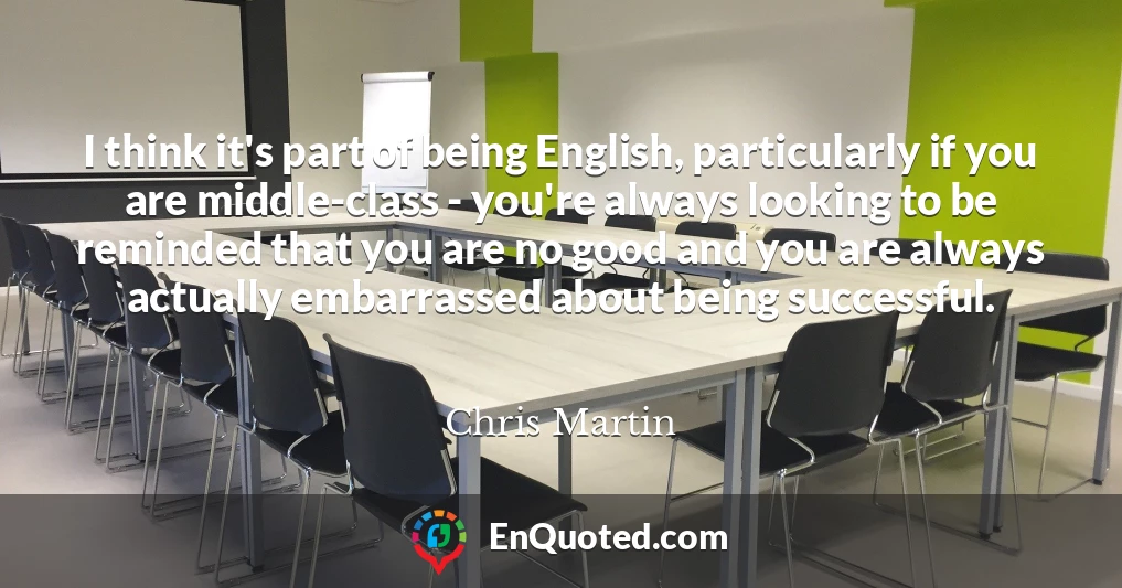 I think it's part of being English, particularly if you are middle-class - you're always looking to be reminded that you are no good and you are always actually embarrassed about being successful.