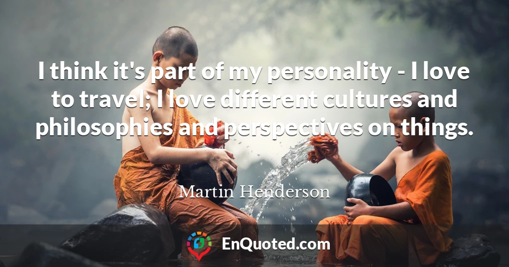 I think it's part of my personality - I love to travel; I love different cultures and philosophies and perspectives on things.