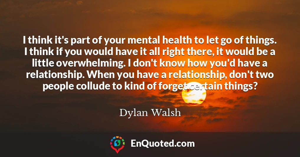 I think it's part of your mental health to let go of things. I think if you would have it all right there, it would be a little overwhelming. I don't know how you'd have a relationship. When you have a relationship, don't two people collude to kind of forget certain things?