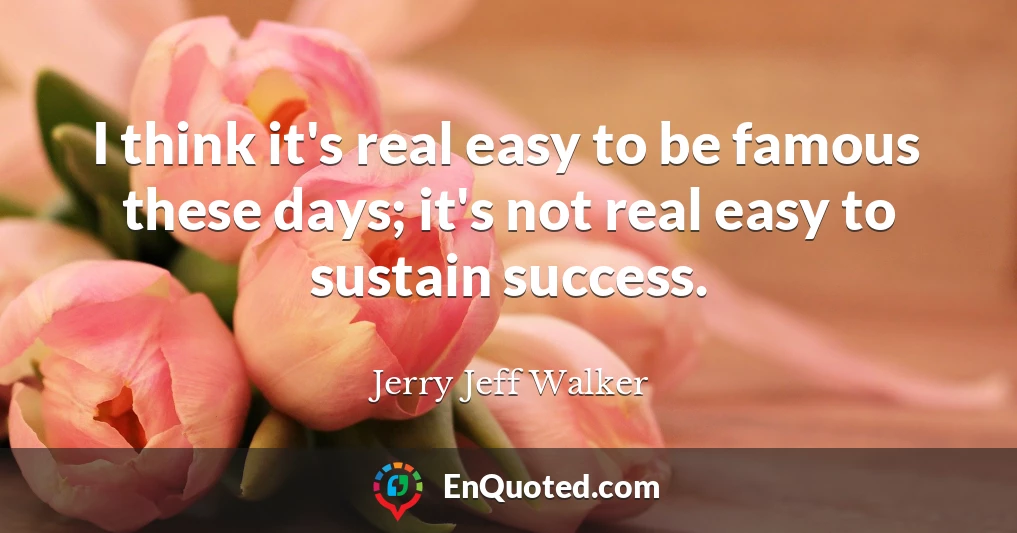 I think it's real easy to be famous these days; it's not real easy to sustain success.