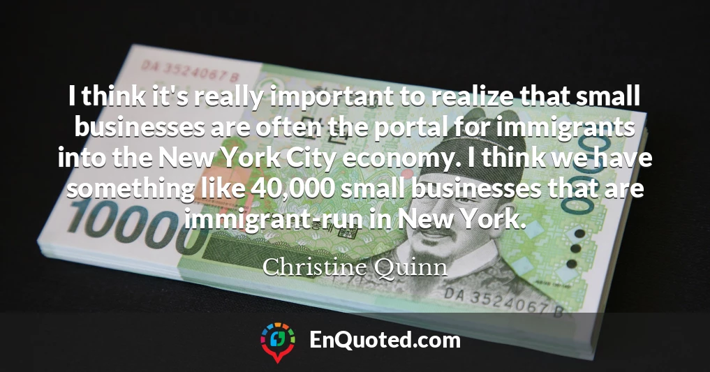 I think it's really important to realize that small businesses are often the portal for immigrants into the New York City economy. I think we have something like 40,000 small businesses that are immigrant-run in New York.