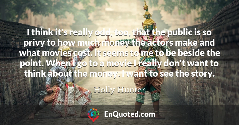 I think it's really odd, too, that the public is so privy to how much money the actors make and what movies cost. It seems to me to be beside the point. When I go to a movie I really don't want to think about the money. I want to see the story.