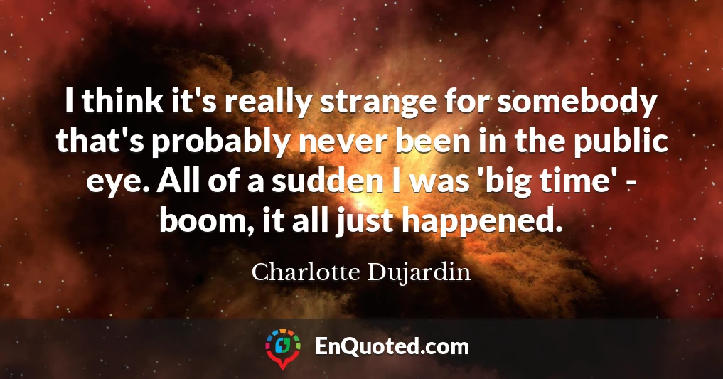 I think it's really strange for somebody that's probably never been in the public eye. All of a sudden I was 'big time' - boom, it all just happened.