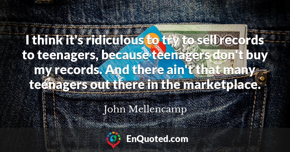 I think it's ridiculous to try to sell records to teenagers, because teenagers don't buy my records. And there ain't that many teenagers out there in the marketplace.