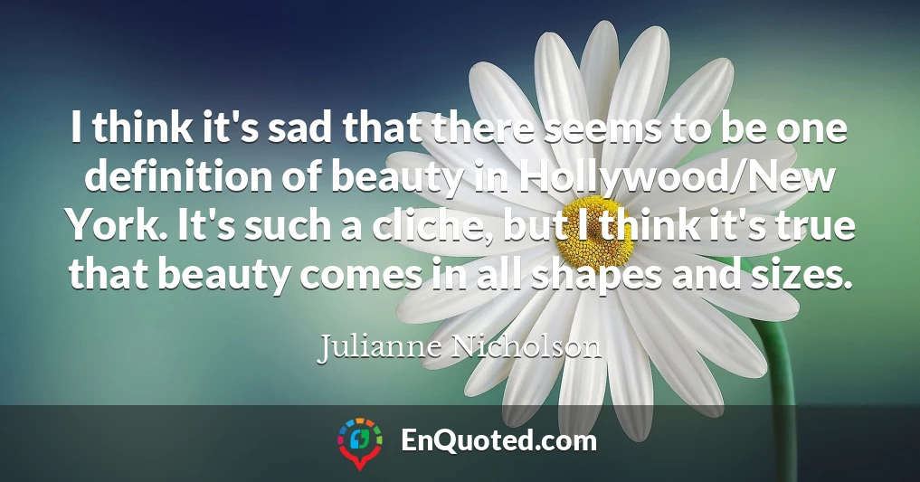 I think it's sad that there seems to be one definition of beauty in Hollywood/New York. It's such a cliche, but I think it's true that beauty comes in all shapes and sizes.