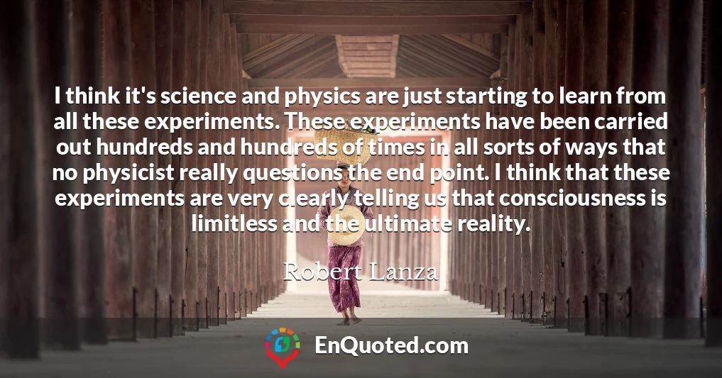 I think it's science and physics are just starting to learn from all these experiments. These experiments have been carried out hundreds and hundreds of times in all sorts of ways that no physicist really questions the end point. I think that these experiments are very clearly telling us that consciousness is limitless and the ultimate reality.