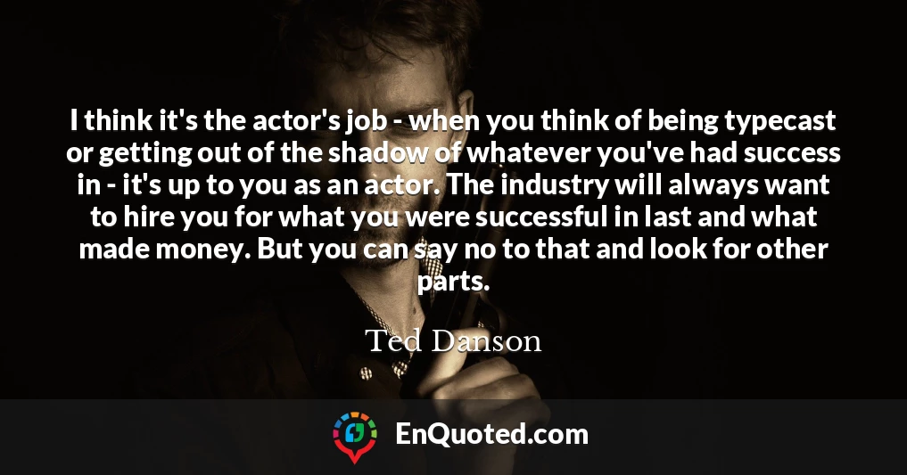 I think it's the actor's job - when you think of being typecast or getting out of the shadow of whatever you've had success in - it's up to you as an actor. The industry will always want to hire you for what you were successful in last and what made money. But you can say no to that and look for other parts.