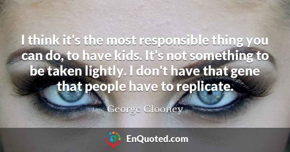 I think it's the most responsible thing you can do, to have kids. It's not something to be taken lightly. I don't have that gene that people have to replicate.