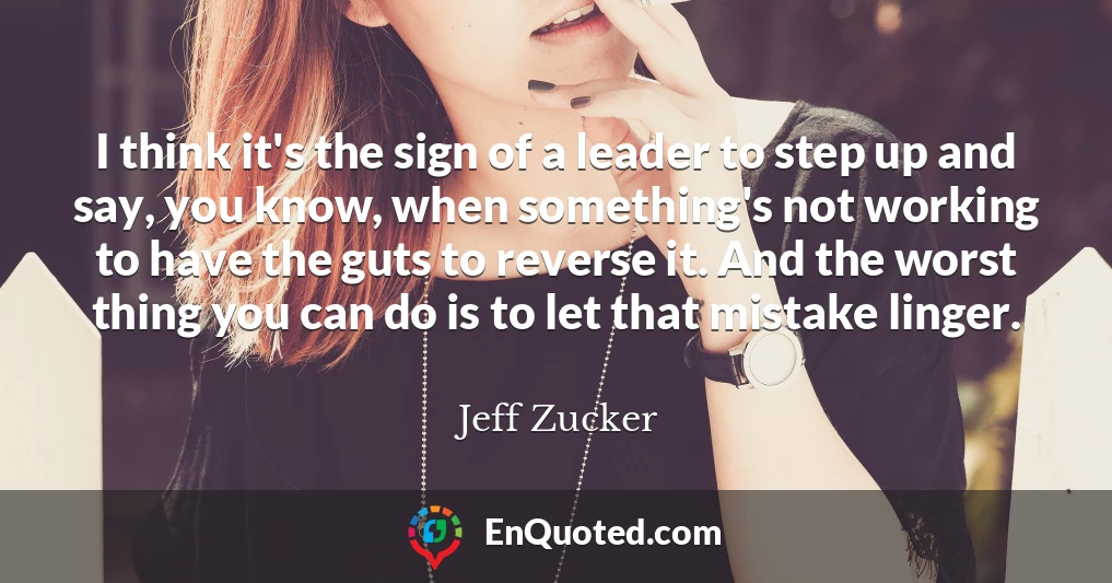 I think it's the sign of a leader to step up and say, you know, when something's not working to have the guts to reverse it. And the worst thing you can do is to let that mistake linger.