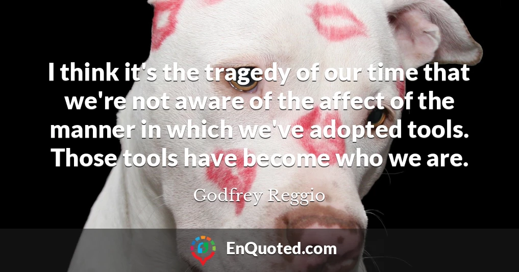I think it's the tragedy of our time that we're not aware of the affect of the manner in which we've adopted tools. Those tools have become who we are.