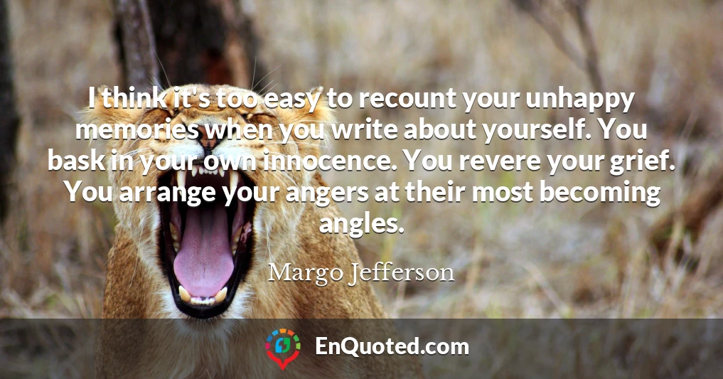 I think it's too easy to recount your unhappy memories when you write about yourself. You bask in your own innocence. You revere your grief. You arrange your angers at their most becoming angles.