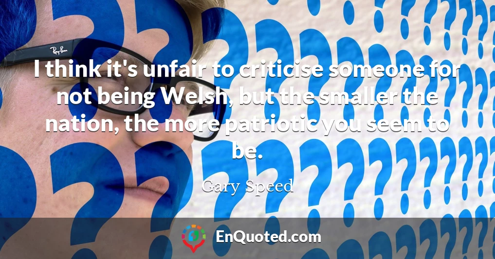I think it's unfair to criticise someone for not being Welsh, but the smaller the nation, the more patriotic you seem to be.