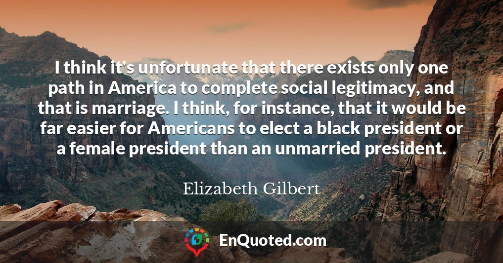 I think it's unfortunate that there exists only one path in America to complete social legitimacy, and that is marriage. I think, for instance, that it would be far easier for Americans to elect a black president or a female president than an unmarried president.