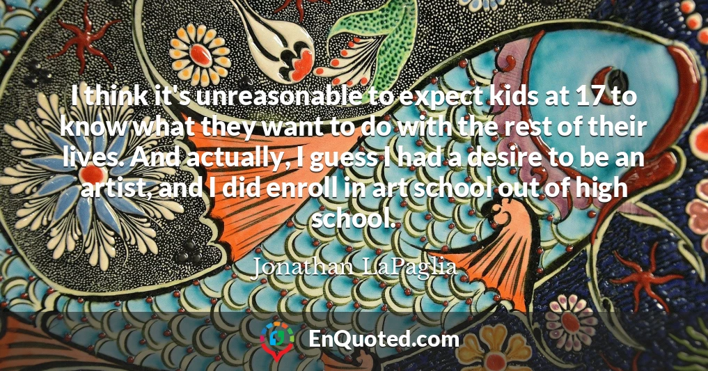 I think it's unreasonable to expect kids at 17 to know what they want to do with the rest of their lives. And actually, I guess I had a desire to be an artist, and I did enroll in art school out of high school.