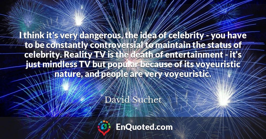 I think it's very dangerous, the idea of celebrity - you have to be constantly controversial to maintain the status of celebrity. Reality TV is the death of entertainment - it's just mindless TV but popular because of its voyeuristic nature, and people are very voyeuristic.