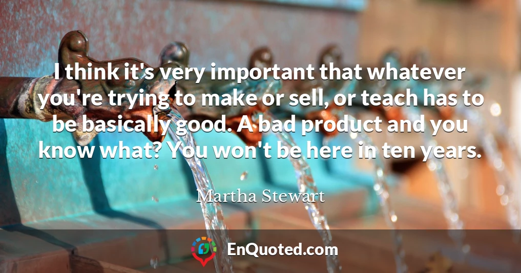 I think it's very important that whatever you're trying to make or sell, or teach has to be basically good. A bad product and you know what? You won't be here in ten years.