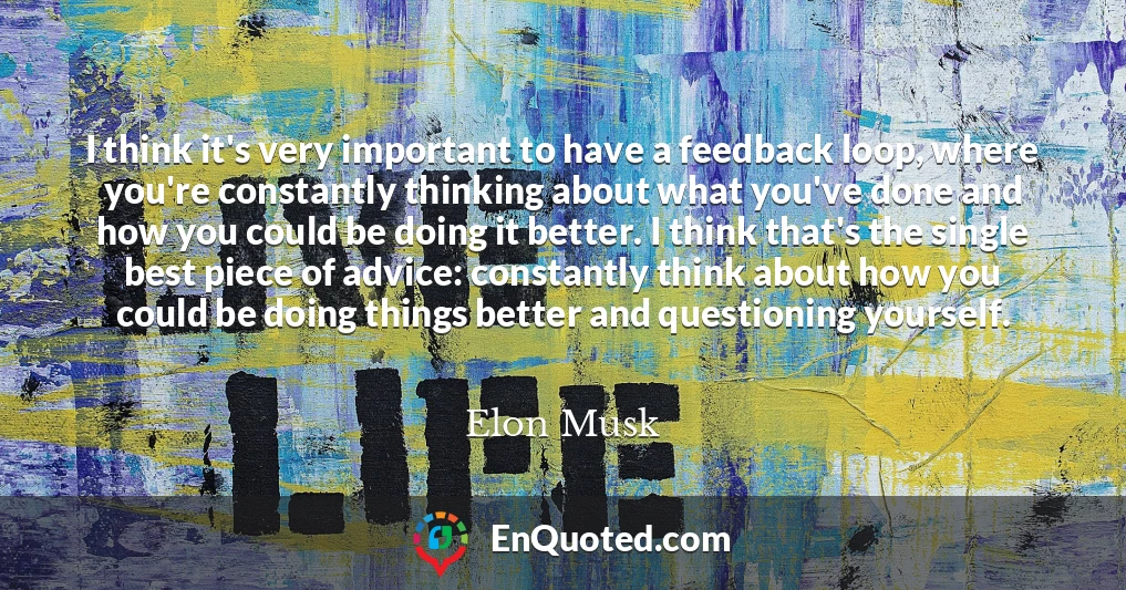 I think it's very important to have a feedback loop, where you're constantly thinking about what you've done and how you could be doing it better. I think that's the single best piece of advice: constantly think about how you could be doing things better and questioning yourself.