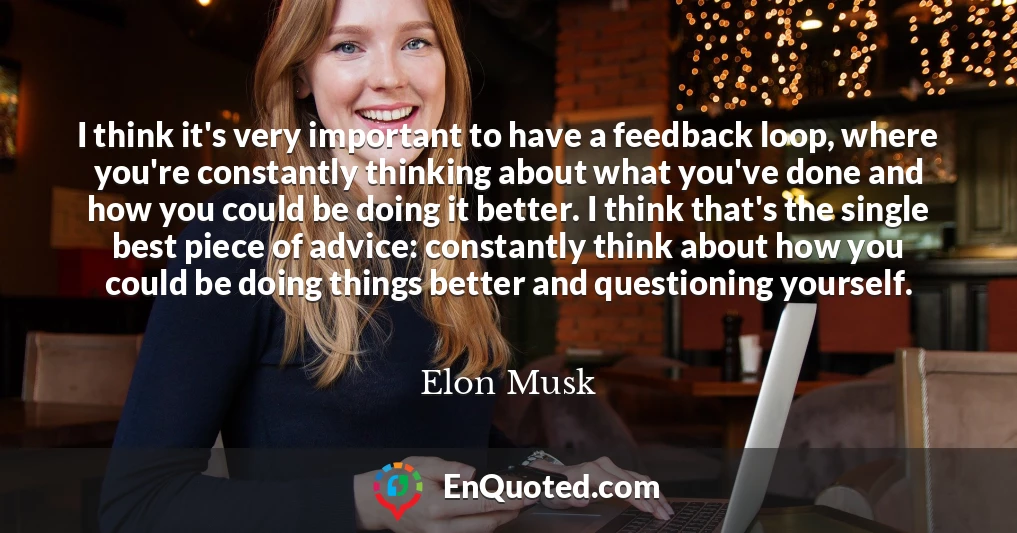 I think it's very important to have a feedback loop, where you're constantly thinking about what you've done and how you could be doing it better. I think that's the single best piece of advice: constantly think about how you could be doing things better and questioning yourself.