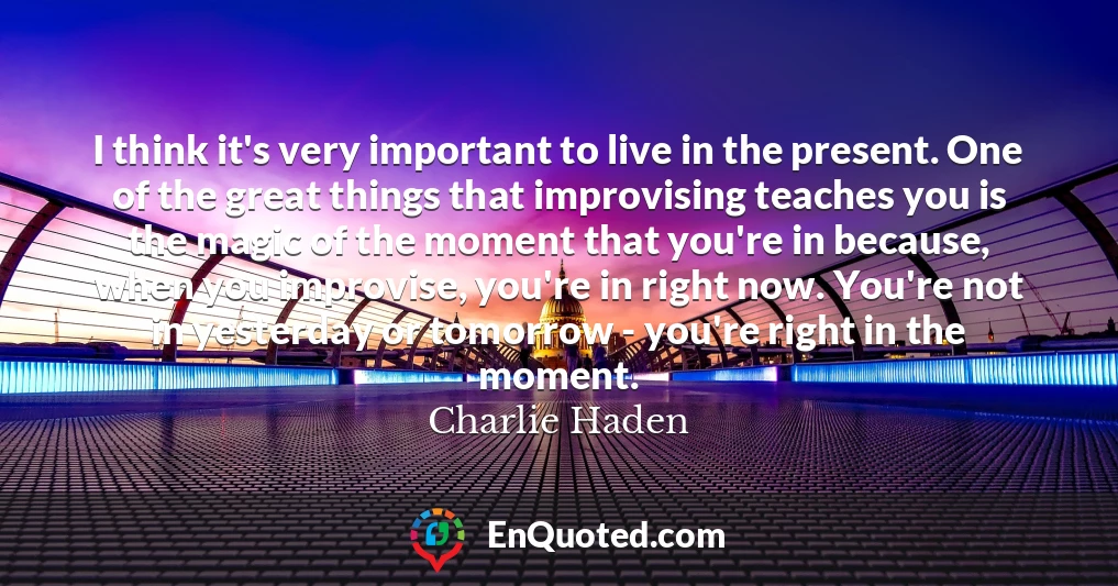 I think it's very important to live in the present. One of the great things that improvising teaches you is the magic of the moment that you're in because, when you improvise, you're in right now. You're not in yesterday or tomorrow - you're right in the moment.