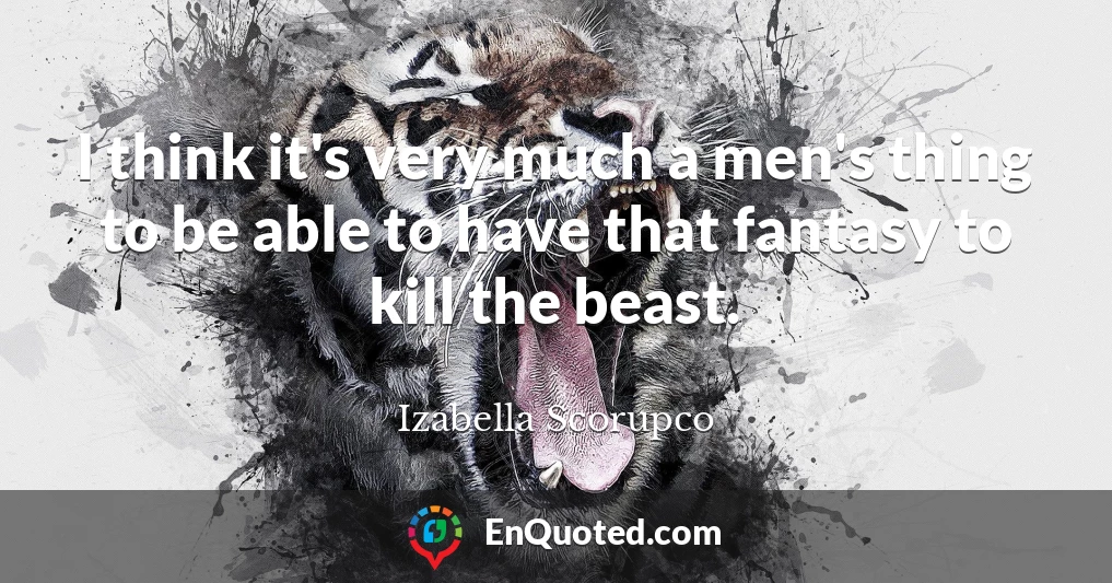I think it's very much a men's thing to be able to have that fantasy to kill the beast.