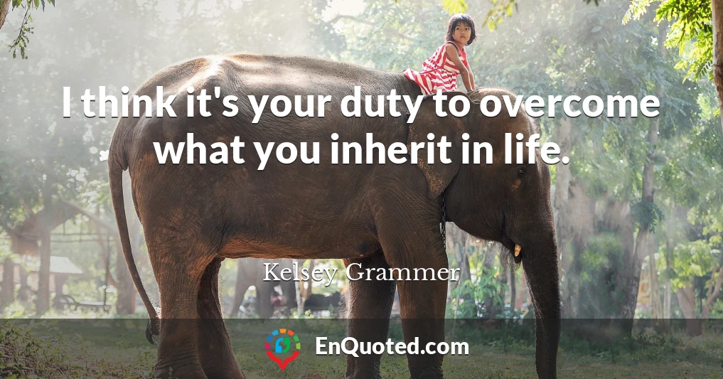 I think it's your duty to overcome what you inherit in life.