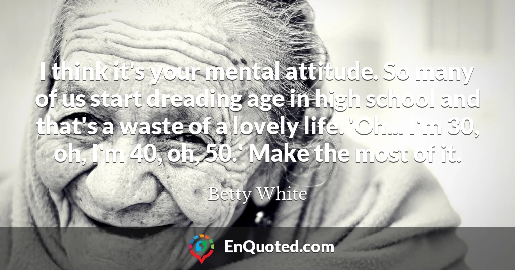 I think it's your mental attitude. So many of us start dreading age in high school and that's a waste of a lovely life. 'Oh... I'm 30, oh, I'm 40, oh, 50.' Make the most of it.