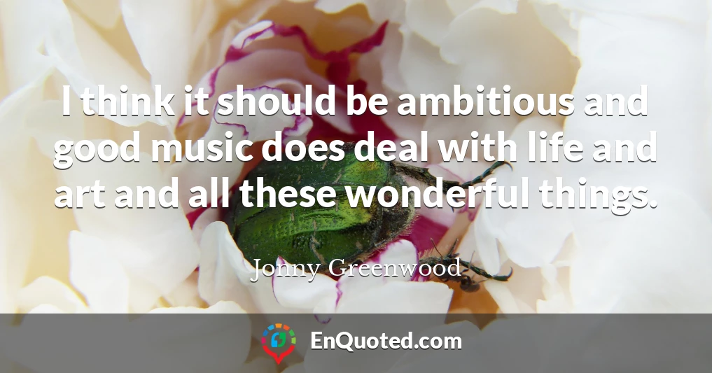 I think it should be ambitious and good music does deal with life and art and all these wonderful things.