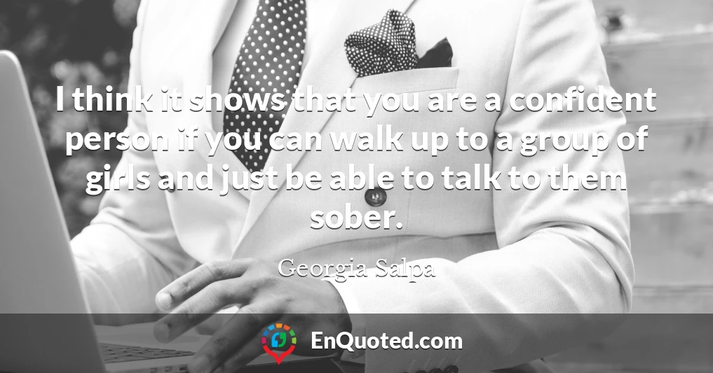 I think it shows that you are a confident person if you can walk up to a group of girls and just be able to talk to them sober.