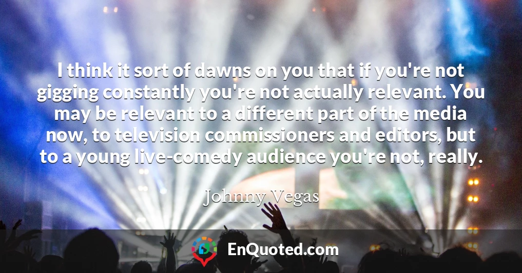 I think it sort of dawns on you that if you're not gigging constantly you're not actually relevant. You may be relevant to a different part of the media now, to television commissioners and editors, but to a young live-comedy audience you're not, really.