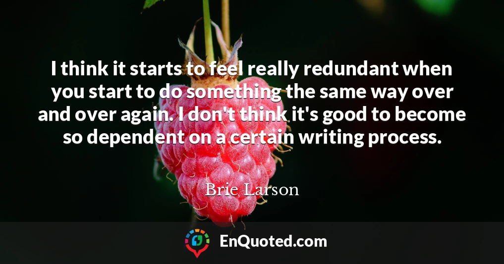 I think it starts to feel really redundant when you start to do something the same way over and over again. I don't think it's good to become so dependent on a certain writing process.