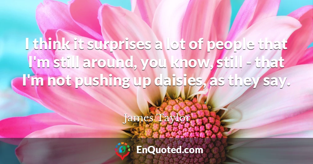 I think it surprises a lot of people that I'm still around, you know, still - that I'm not pushing up daisies, as they say.