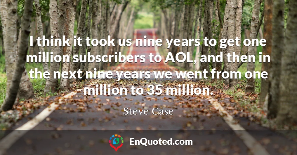 I think it took us nine years to get one million subscribers to AOL, and then in the next nine years we went from one million to 35 million.