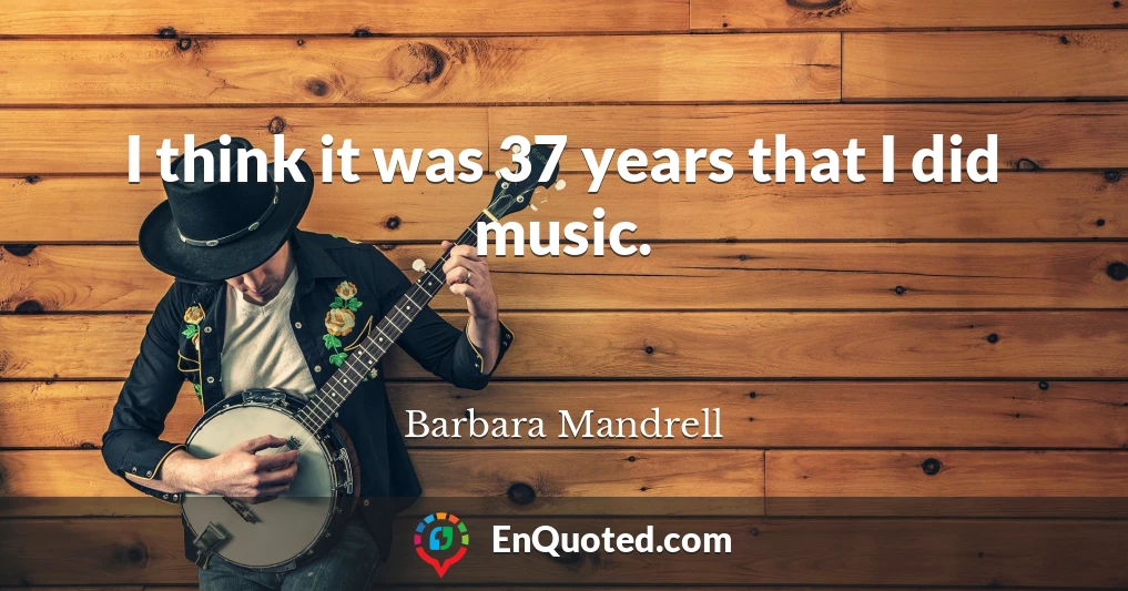 I think it was 37 years that I did music.