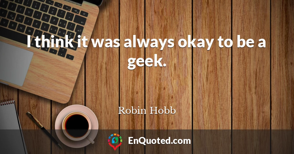 I think it was always okay to be a geek.
