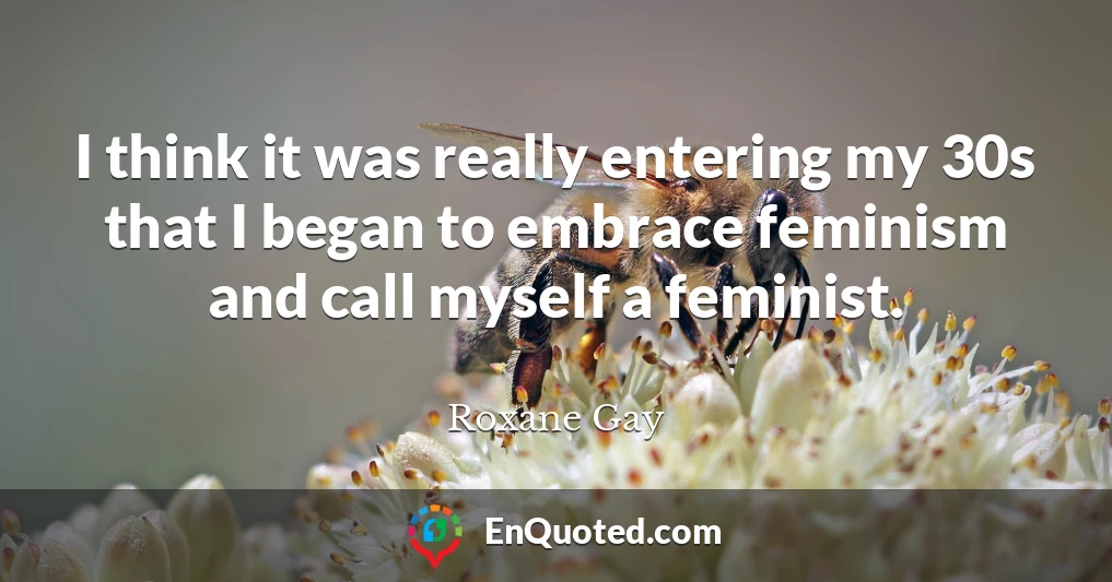 I think it was really entering my 30s that I began to embrace feminism and call myself a feminist.