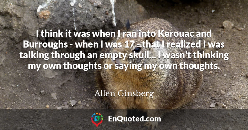 I think it was when I ran into Kerouac and Burroughs - when I was 17 - that I realized I was talking through an empty skull... I wasn't thinking my own thoughts or saying my own thoughts.