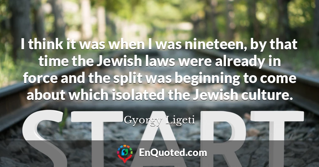 I think it was when I was nineteen, by that time the Jewish laws were already in force and the split was beginning to come about which isolated the Jewish culture.