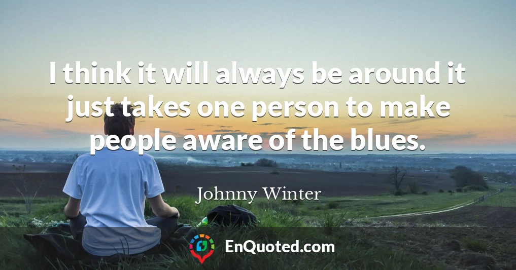 I think it will always be around it just takes one person to make people aware of the blues.