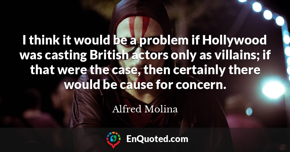 I think it would be a problem if Hollywood was casting British actors only as villains; if that were the case, then certainly there would be cause for concern.