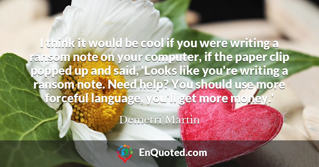 I think it would be cool if you were writing a ransom note on your computer, if the paper clip popped up and said, 'Looks like you're writing a ransom note. Need help? You should use more forceful language, you'll get more money.'