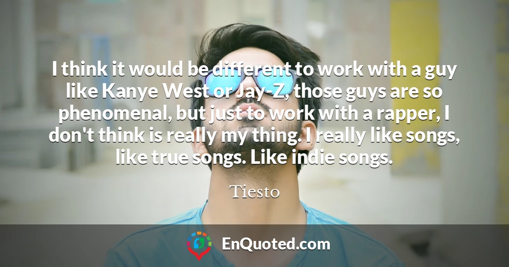 I think it would be different to work with a guy like Kanye West or Jay-Z, those guys are so phenomenal, but just to work with a rapper, I don't think is really my thing. I really like songs, like true songs. Like indie songs.