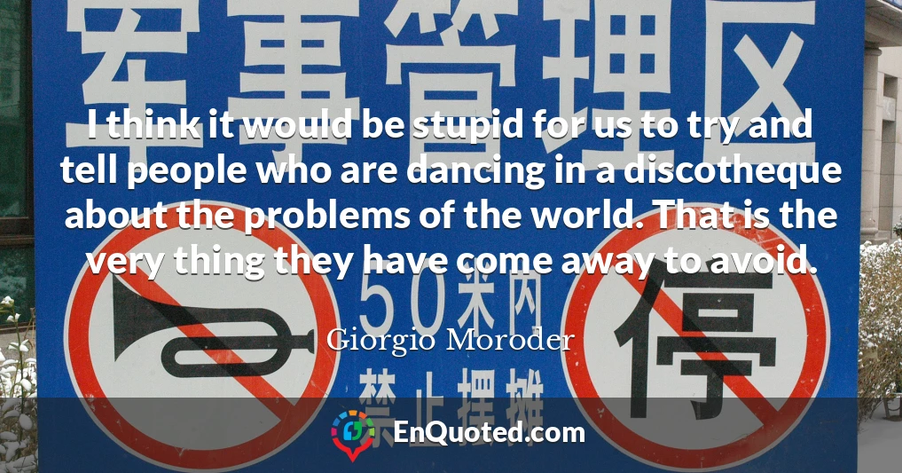 I think it would be stupid for us to try and tell people who are dancing in a discotheque about the problems of the world. That is the very thing they have come away to avoid.