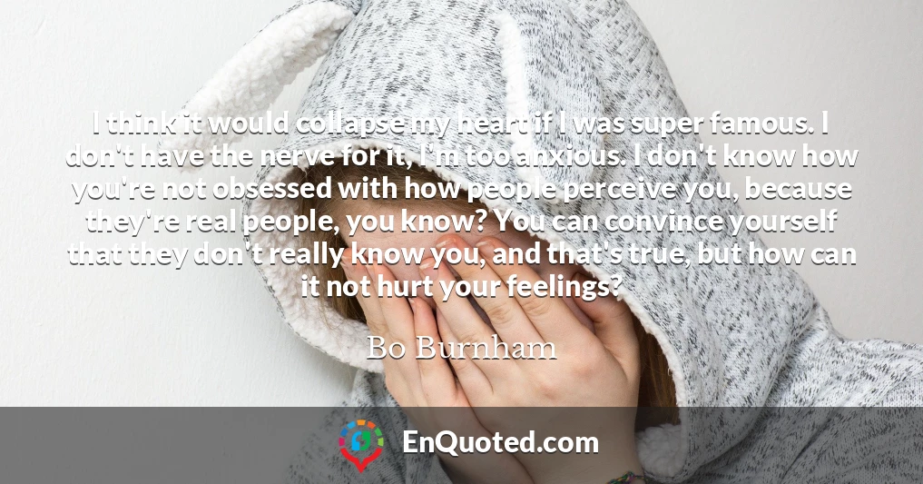 I think it would collapse my heart if I was super famous. I don't have the nerve for it, I'm too anxious. I don't know how you're not obsessed with how people perceive you, because they're real people, you know? You can convince yourself that they don't really know you, and that's true, but how can it not hurt your feelings?