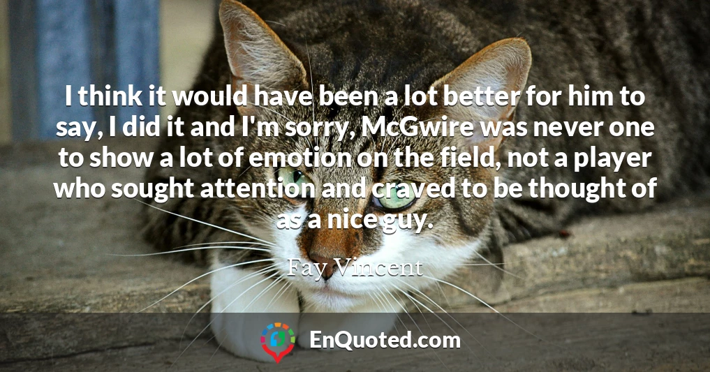 I think it would have been a lot better for him to say, I did it and I'm sorry, McGwire was never one to show a lot of emotion on the field, not a player who sought attention and craved to be thought of as a nice guy.