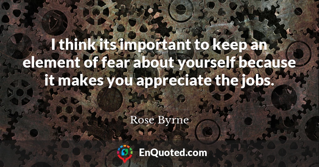 I think its important to keep an element of fear about yourself because it makes you appreciate the jobs.