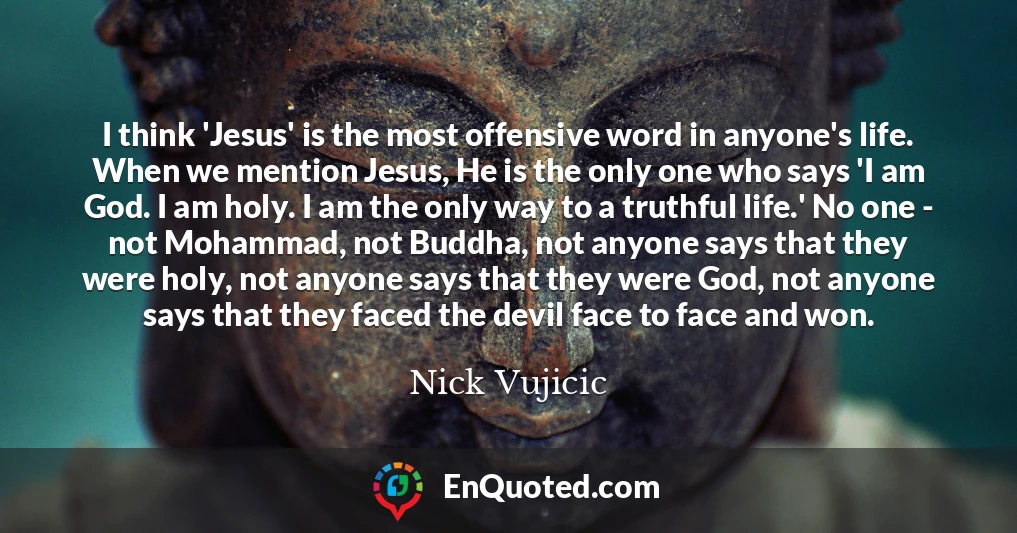 I think 'Jesus' is the most offensive word in anyone's life. When we mention Jesus, He is the only one who says 'I am God. I am holy. I am the only way to a truthful life.' No one - not Mohammad, not Buddha, not anyone says that they were holy, not anyone says that they were God, not anyone says that they faced the devil face to face and won.