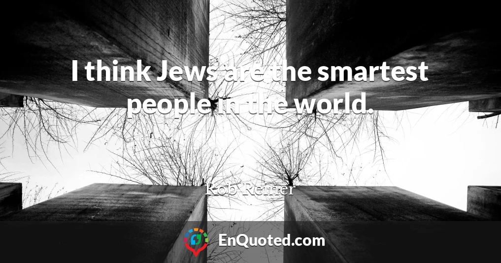 I think Jews are the smartest people in the world.