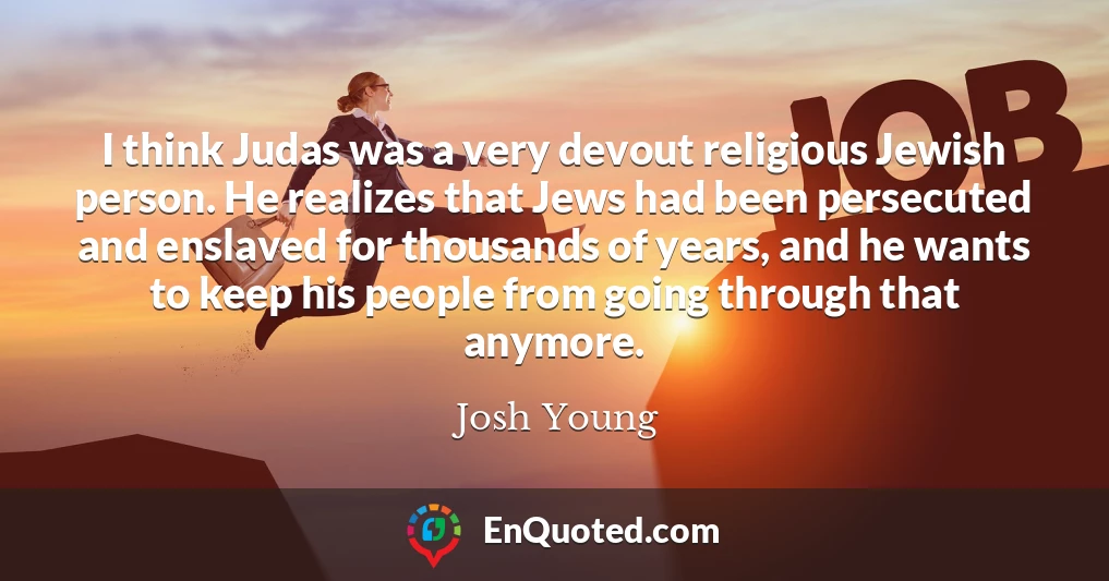 I think Judas was a very devout religious Jewish person. He realizes that Jews had been persecuted and enslaved for thousands of years, and he wants to keep his people from going through that anymore.