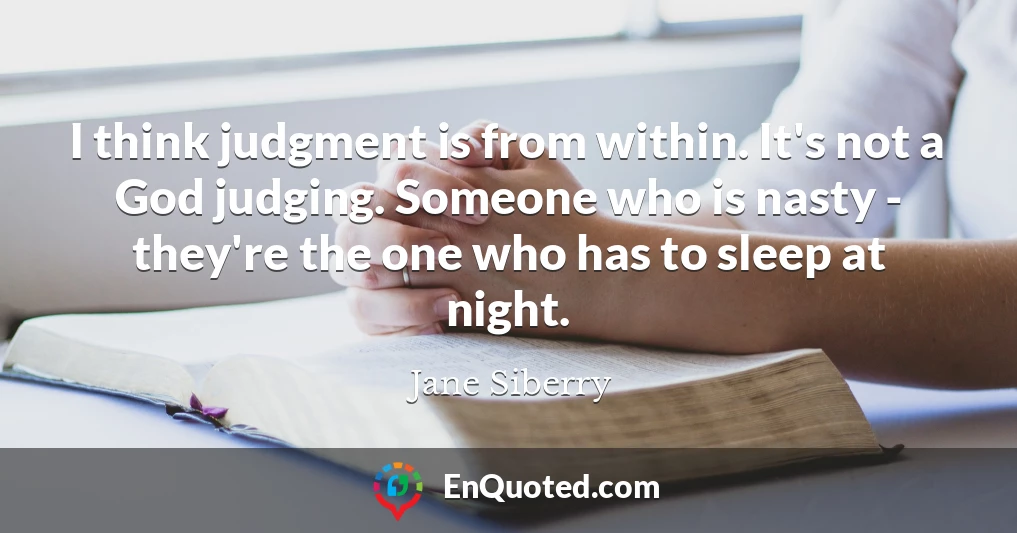 I think judgment is from within. It's not a God judging. Someone who is nasty - they're the one who has to sleep at night.