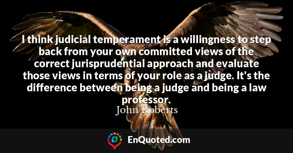 I think judicial temperament is a willingness to step back from your own committed views of the correct jurisprudential approach and evaluate those views in terms of your role as a judge. It's the difference between being a judge and being a law professor.